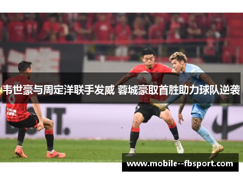 韦世豪与周定洋联手发威 蓉城豪取首胜助力球队逆袭 韦世豪与周定洋联手发威 蓉城豪取首胜助力球队逆袭