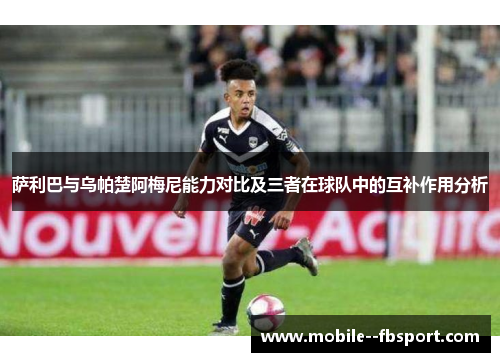 萨利巴与乌帕楚阿梅尼能力对比及三者在球队中的互补作用分析 萨利巴与乌帕楚阿梅尼能力对比及三者在球队中的互补作用分析