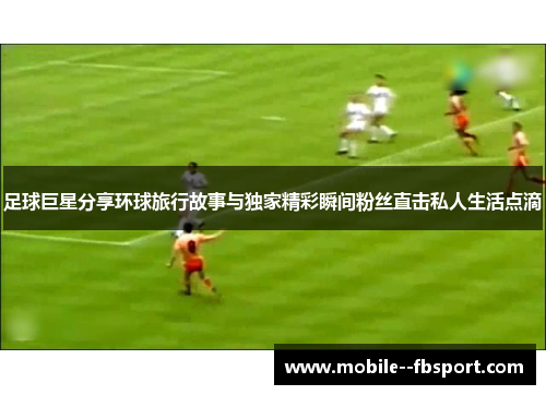 足球巨星分享环球旅行故事与独家精彩瞬间粉丝直击私人生活点滴 足球巨星分享环球旅行故事与独家精彩瞬间粉丝直击私人生活点滴
