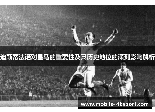 迪斯蒂法诺对皇马的重要性及其历史地位的深刻影响解析