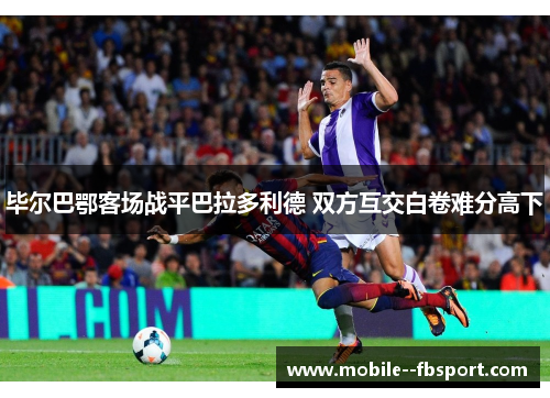 毕尔巴鄂客场战平巴拉多利德 双方互交白卷难分高下 毕尔巴鄂客场战平巴拉多利德 双方互交白卷难分高下