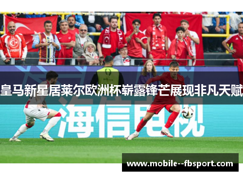 皇马新星居莱尔欧洲杯崭露锋芒展现非凡天赋 皇马新星居莱尔欧洲杯崭露锋芒展现非凡天赋