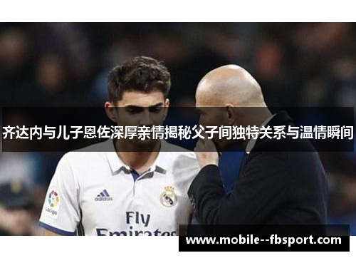 齐达内与儿子恩佐深厚亲情揭秘父子间独特关系与温情瞬间