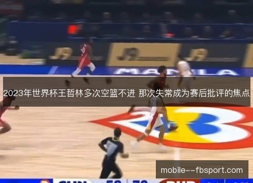 2023年世界杯王哲林多次空篮不进 那次失常成为赛后批评的焦点